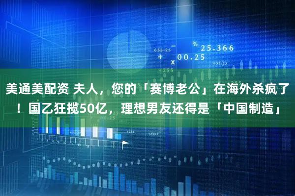 美通美配资 夫人，您的「赛博老公」在海外杀疯了！国乙狂揽50亿，理想男友还得是「中国制造」