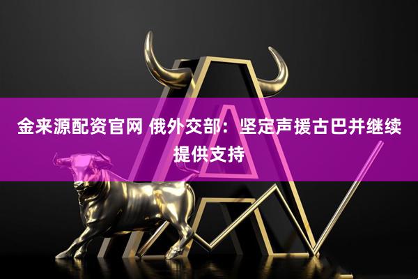 金来源配资官网 俄外交部：坚定声援古巴并继续提供支持