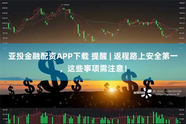 亚投金融配资APP下载 提醒 | 返程路上安全第一，这些事项需注意！