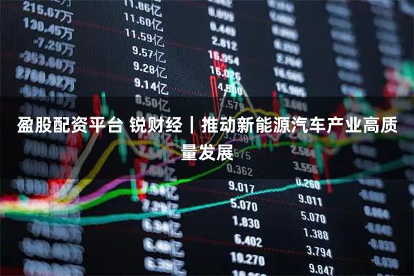 盈股配资平台 锐财经｜推动新能源汽车产业高质量发展