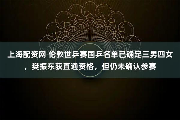 上海配资网 伦敦世乒赛国乒名单已确定三男四女，樊振东获直通资格，但仍未确认参赛