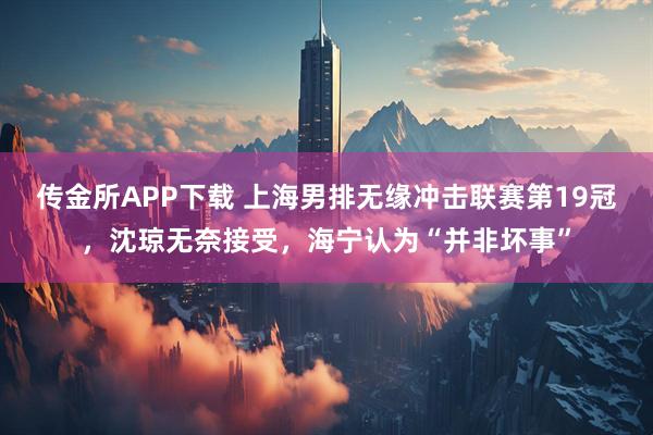 传金所APP下载 上海男排无缘冲击联赛第19冠，沈琼无奈接受，海宁认为“并非坏事”