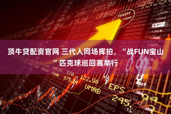 顶牛贷配资官网 三代人同场挥拍，“战FUN宝山”匹克球巡回赛举行