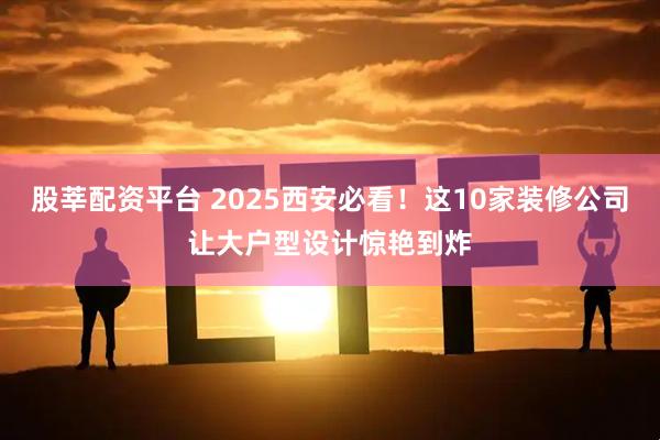股莘配资平台 2025西安必看！这10家装修公司让大户型设计惊艳到炸