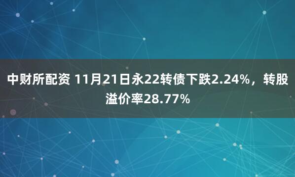 中财所配资 11月21日永22转债下跌2.24%，转股溢价率28.77%