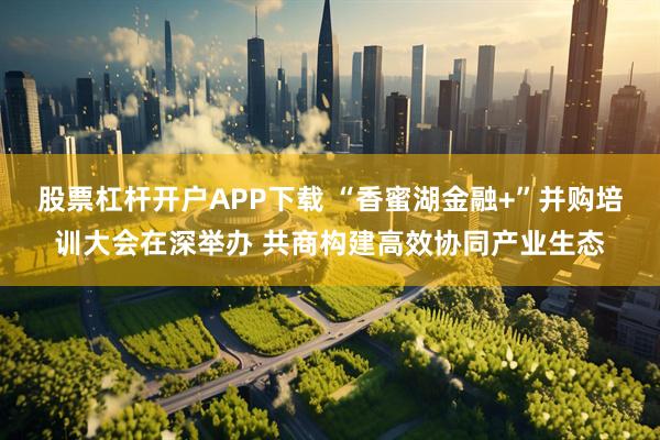 股票杠杆开户APP下载 “香蜜湖金融+”并购培训大会在深举办 共商构建高效协同产业生态