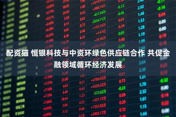配资猫 恒银科技与中资环绿色供应链合作 共促金融领域循环经济发展