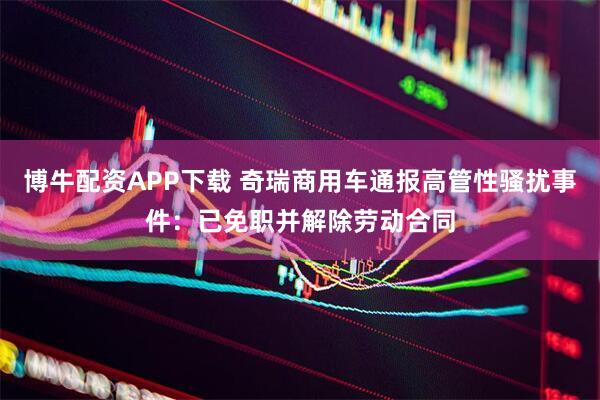 博牛配资APP下载 奇瑞商用车通报高管性骚扰事件:已免职并解除劳动合同