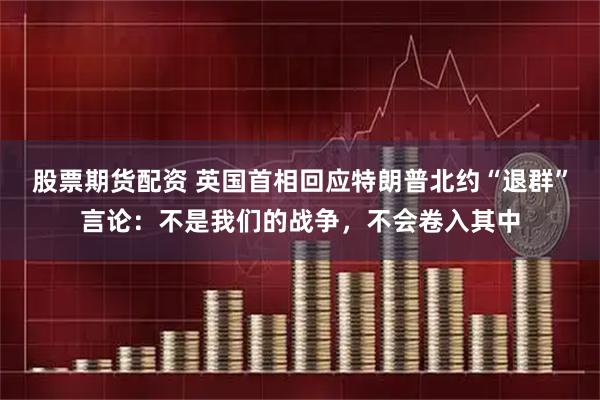股票期货配资 英国首相回应特朗普北约“退群”言论：不是我们的战争，不会卷入其中