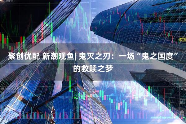 聚创优配 新潮观鱼| 鬼灭之刃：一场“鬼之国度”的救赎之梦