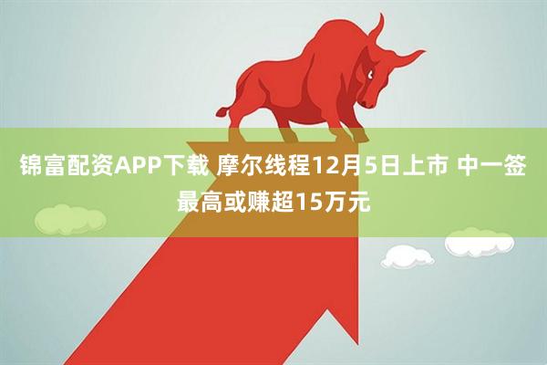 锦富配资APP下载 摩尔线程12月5日上市 中一签最高或赚超15万元