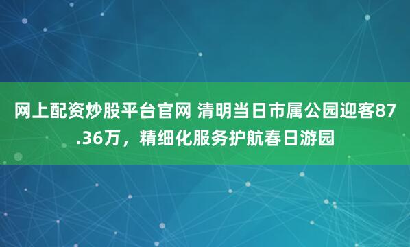 网上配资炒股平台官网 清明当日市属公园迎客87.36万，精细化服务护航春日游园