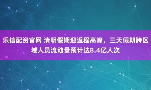 乐信配资官网 清明假期迎返程高峰，三天假期跨区域人员流动量预计达8.4亿人次