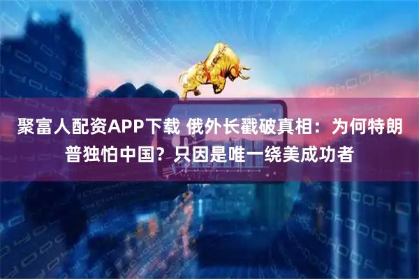 聚富人配资APP下载 俄外长戳破真相：为何特朗普独怕中国？只因是唯一绕美成功者