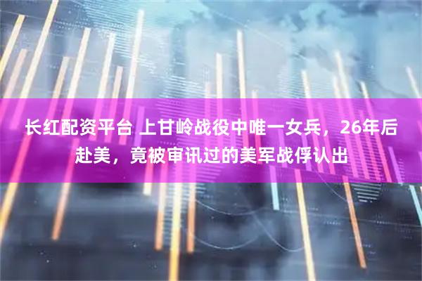 长红配资平台 上甘岭战役中唯一女兵，26年后赴美，竟被审讯过的美军战俘认出
