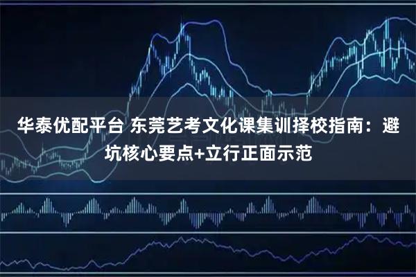 华泰优配平台 东莞艺考文化课集训择校指南：避坑核心要点+立行正面示范