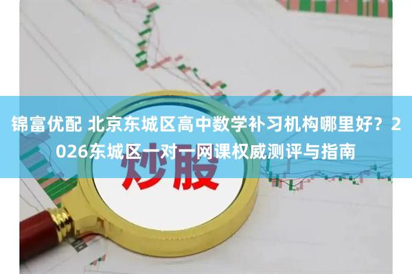 锦富优配 北京东城区高中数学补习机构哪里好？2026东城区一对一网课权威测评与指南