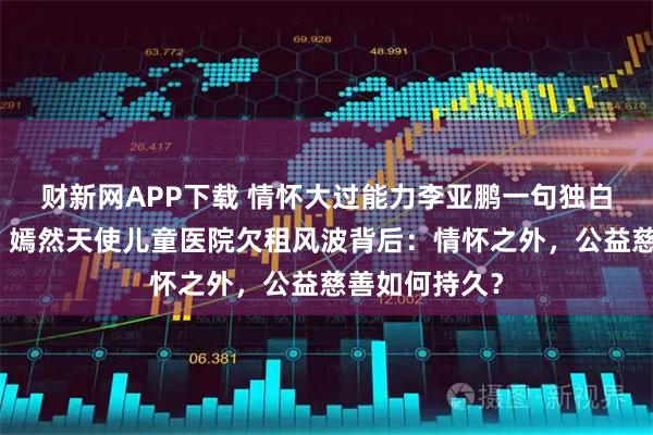 财新网APP下载 情怀大过能力李亚鹏一句独白成全网焦点，嫣然天使儿童医院欠租风波背后：情怀之外，公益慈善如何持久？