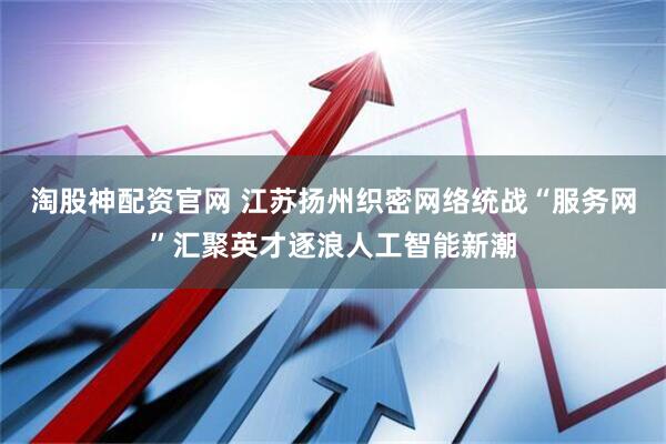 淘股神配资官网 江苏扬州织密网络统战“服务网”汇聚英才逐浪人工智能新潮