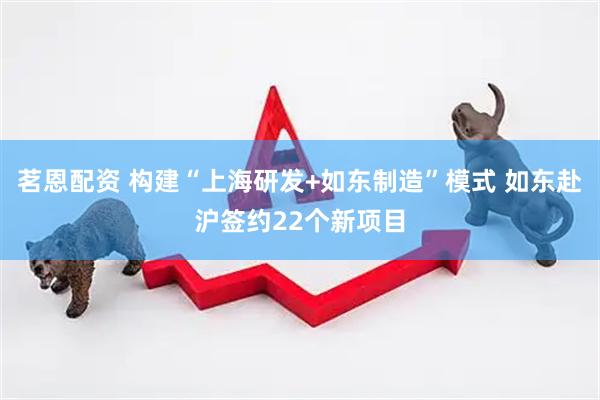 茗恩配资 构建“上海研发+如东制造”模式 如东赴沪签约22个新项目