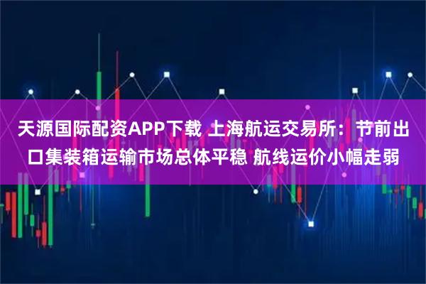 天源国际配资APP下载 上海航运交易所：节前出口集装箱运输市场总体平稳 航线运价小幅走弱