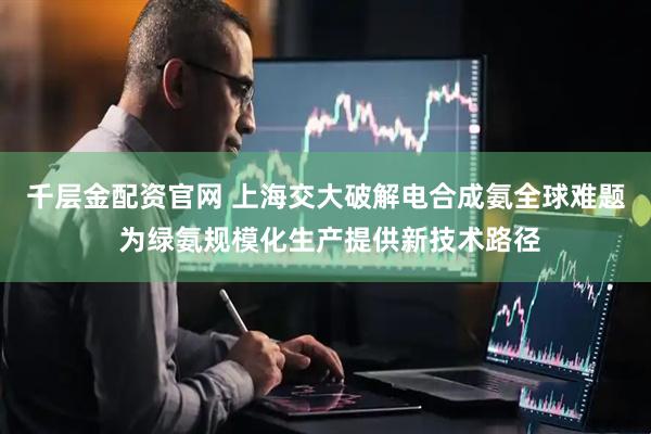 千层金配资官网 上海交大破解电合成氨全球难题 为绿氨规模化生产提供新技术路径