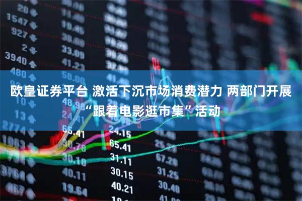 欧皇证券平台 激活下沉市场消费潜力 两部门开展“跟着电影逛市集”活动