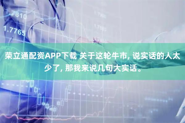 荣立通配资APP下载 关于这轮牛市, 说实话的人太少了, 那我来说几句大实话。