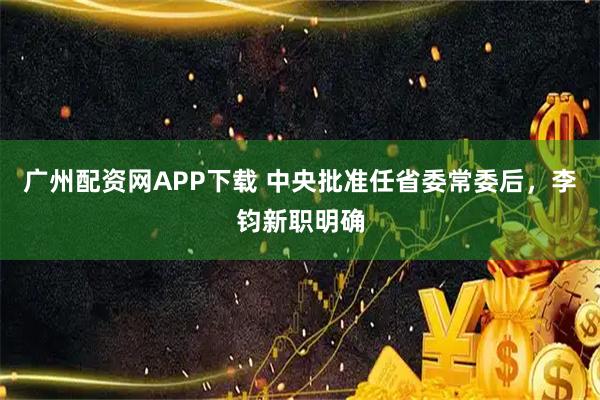 广州配资网APP下载 中央批准任省委常委后，李钧新职明确