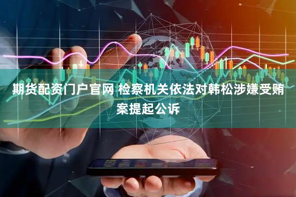 期货配资门户官网 检察机关依法对韩松涉嫌受贿案提起公诉