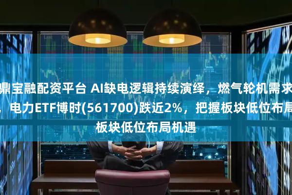 鼎宝融配资平台 AI缺电逻辑持续演绎，燃气轮机需求激增，电力ETF博时(561700)跌近2%，把握板块低位布局机遇