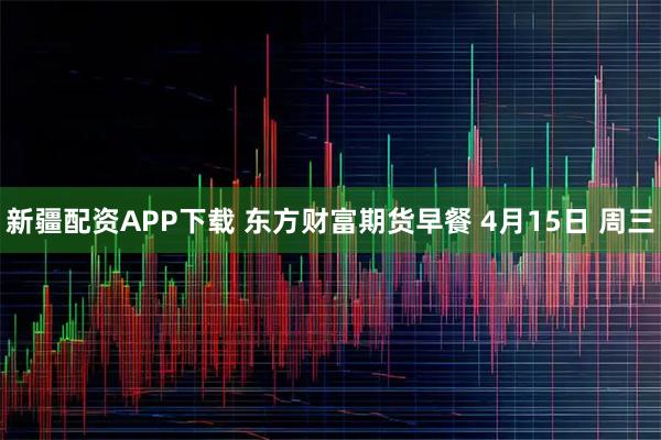 新疆配资APP下载 东方财富期货早餐 4月15日 周三