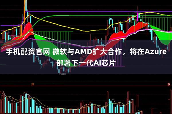 手机配资官网 微软与AMD扩大合作，将在Azure部署下一代AI芯片